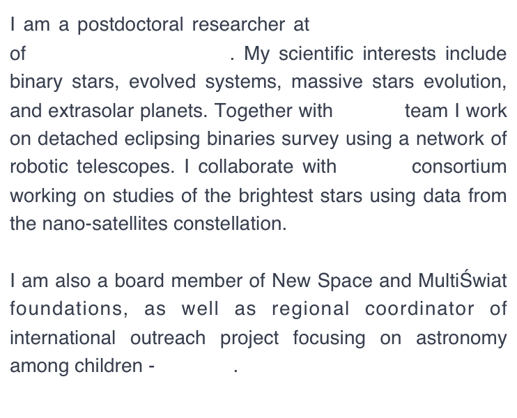 I am a postdoctoral researcher at the Astronomical Observatory of the University of Warsaw. My scientific interests include binary stars, evolved systems, and extrasolar planets. I am a member of the OGLE project - the largest survey aimed at searching for variability in the sky. Together with Solaris team I work on detached eclipsing binaries using a network of robotic telescopes. I collaborate with BRITE consortium working on studies of the brightest stars using data from the nano-satellites constellation.

I am also a board member of the Polish Astronomical Society, as well as the New Space and MultiŚwiat foundations. As a regional coordinator of international outreach project focusing on astronomy among children - UNAWE, I enjoy combining astronomy research with science communication. 
